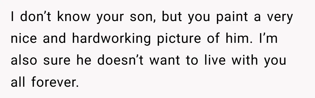 I don’t know your son, but you paint a very nice and hardworking picture of him. I’m also sure he doesn’t want to live with you all forever.