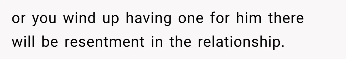 or you wind up having one for him there will be resentment in the relationship.