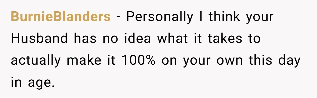 BurnieBlanders − Personally I think your Husband has no idea what it takes to actually make it 100% on your own this day in age.