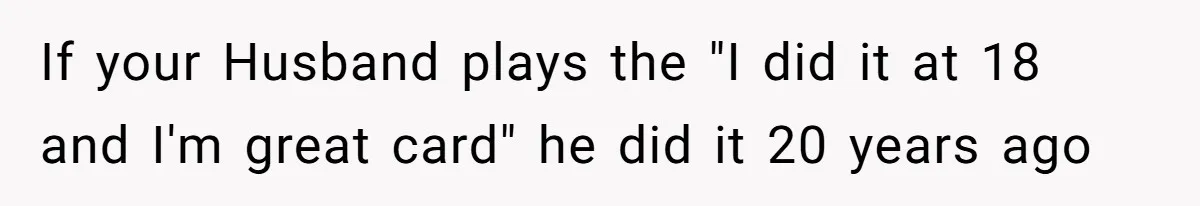 If your Husband plays the "I did it at 18 and I'm great card" he did it 20 years ago