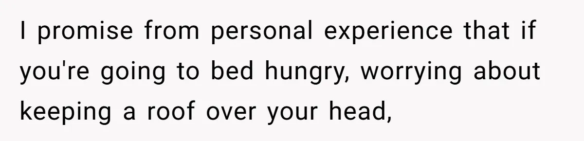 I promise from personal experience that if you're going to bed hungry, worrying about keeping a roof over your head,