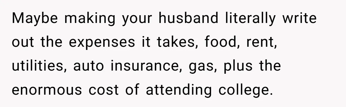 Maybe making your husband literally write out the expenses it takes, food, rent, utilities, auto insurance, gas, plus the enormous cost of attending college.