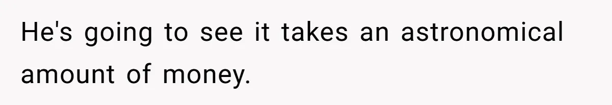 He's going to see it takes an astronomical amount of money.
