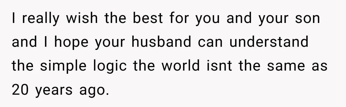 I really wish the best for you and your son and I hope your husband can understand the simple logic the world isnt the same as 20 years ago.