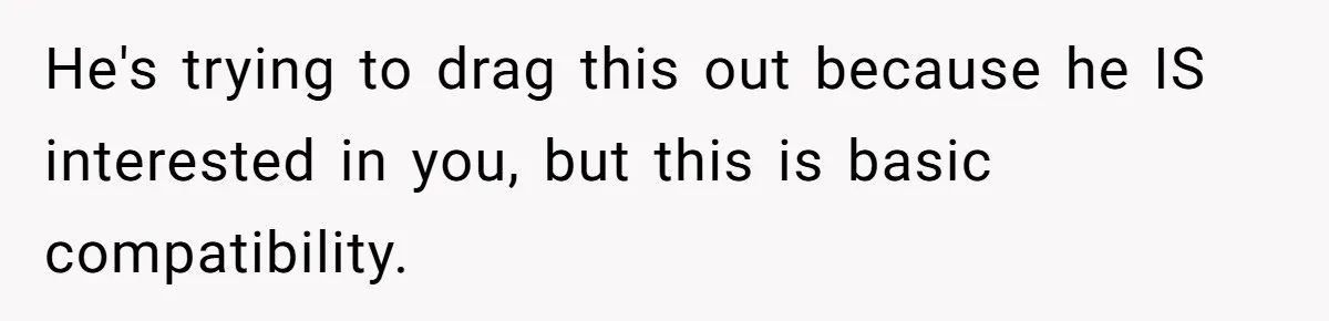 He's trying to drag this out because he IS interested in you, but this is basic compatibility.