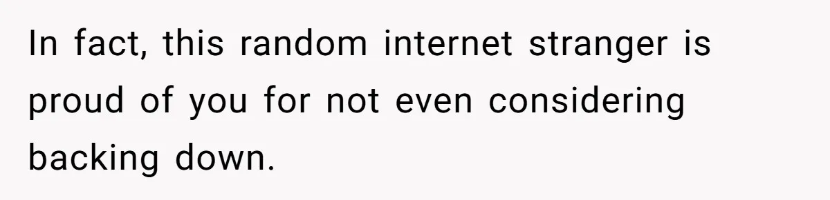 In fact, this random internet stranger is proud of you for not even considering backing down.