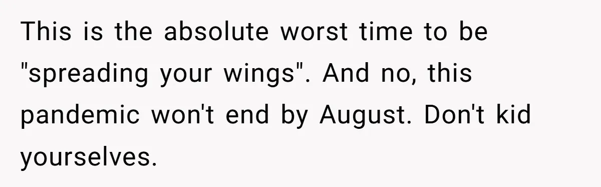 This is the absolute worst time to be "spreading your wings". And no, this pandemic won't end by August. Don't kid yourselves.