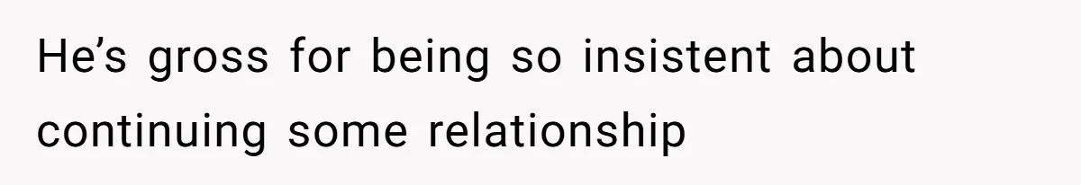 He’s gross for being so insistent about continuing some relationship