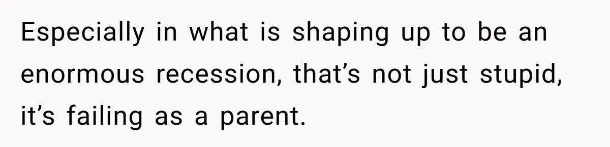 Especially in what is shaping up to be an enormous recession, that’s not just stupid, it’s failing as a parent.