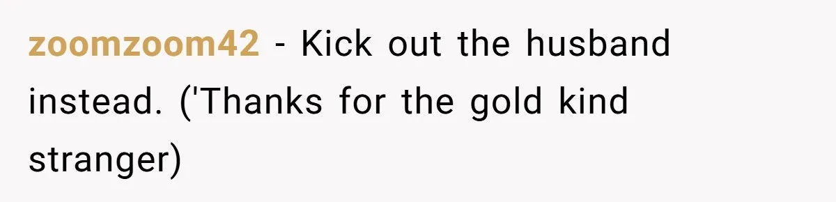 zoomzoom42 − Kick out the husband instead. ('Thanks for the gold kind stranger)