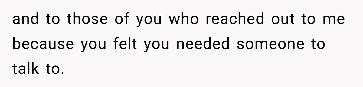 and to those of you who reached out to me because you felt you needed someone to talk to.