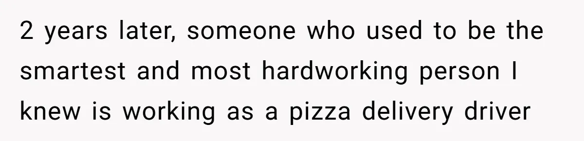 2 years later, someone who used to be the smartest and most hardworking person I knew is working as a pizza delivery driver