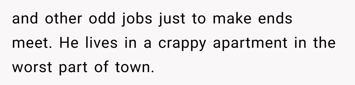 and other odd jobs just to make ends meet. He lives in a crappy apartment in the worst part of town.