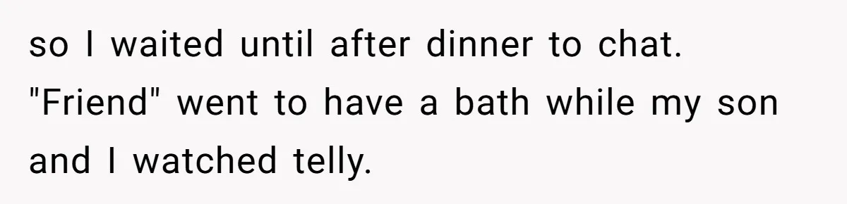 so I waited until after dinner to chat. "Friend" went to have a bath while my son and I watched telly.