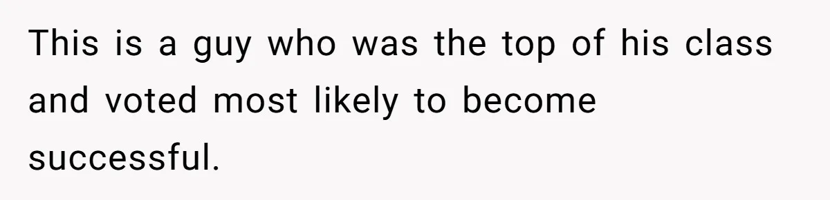 This is a guy who was the top of his class and voted most likely to become successful.