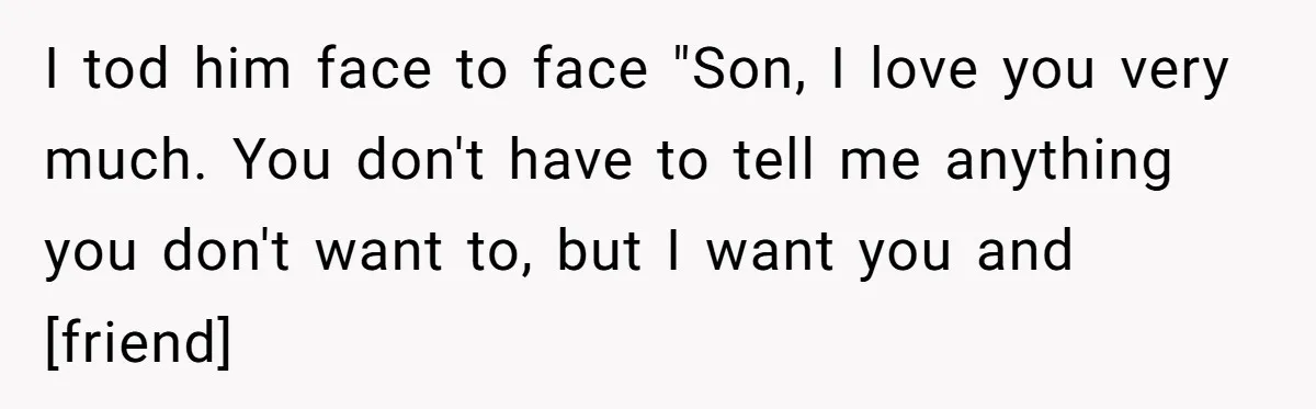 I tod him face to face "Son, I love you very much. You don't have to tell me anything you don't want to, but I want you and [friend]