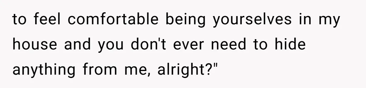 to feel comfortable being yourselves in my house and you don't ever need to hide anything from me, alright?"