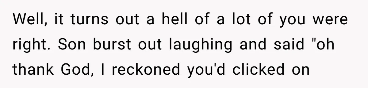 Well, it turns out a hell of a lot of you were right. Son burst out laughing and said "oh thank God, I reckoned you'd clicked on