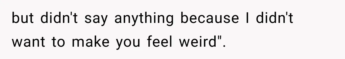 but didn't say anything because I didn't want to make you feel weird".
