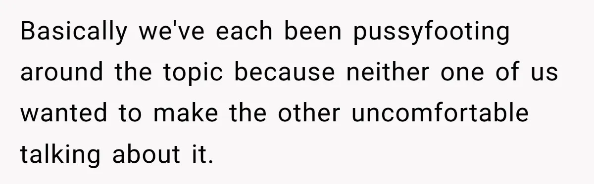Basically we've each been pussyfooting around the topic because neither one of us wanted to make the other uncomfortable talking about it.