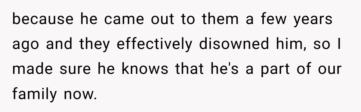 because he came out to them a few years ago and they effectively disowned him, so I made sure he knows that he's a part of our family now.