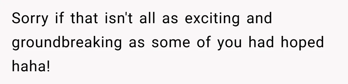 Sorry if that isn't all as exciting and groundbreaking as some of you had hoped haha!