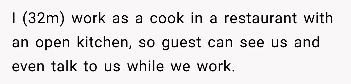I (32m) work as a cook in a restaurant with an open kitchen, so guest can see us and even talk to us while we work.