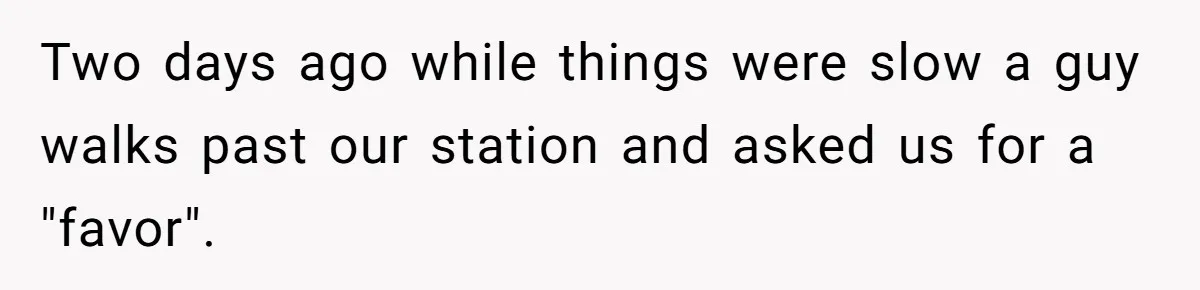 Two days ago while things were slow a guy walks past our station and asked us for a "favor".