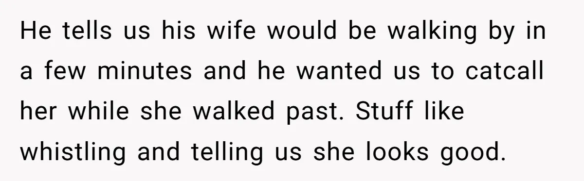 He tells us his wife would be walking by in a few minutes and he wanted us to catcall her while she walked past. Stuff like whistling and telling us...