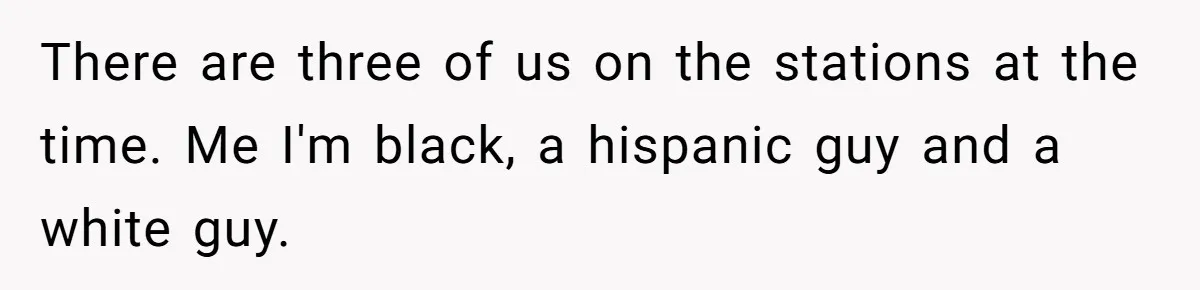 There are three of us on the stations at the time. Me I'm black, a hispanic guy and a white guy.