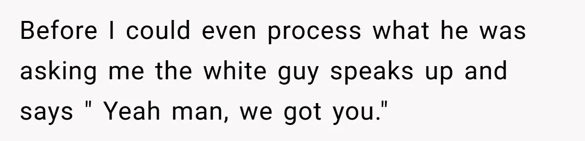 Before I could even process what he was asking me the white guy speaks up and says " Yeah man, we got you."