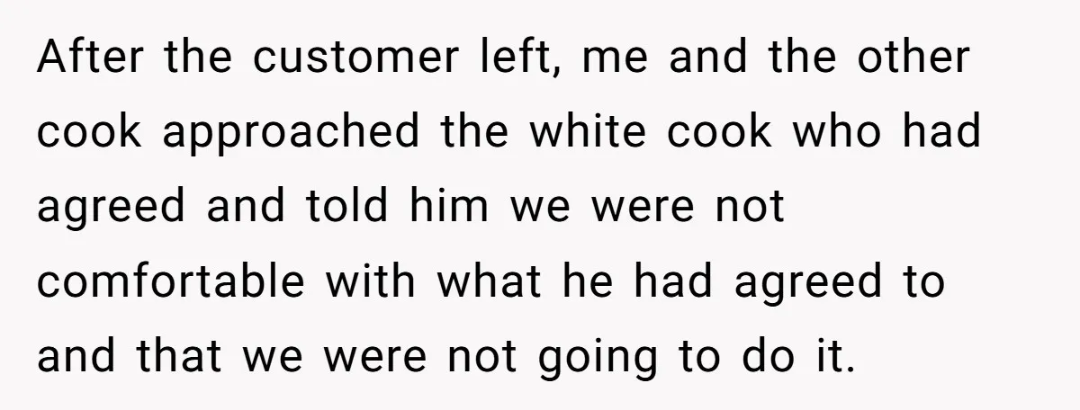 After the customer left, me and the other cook approached the white cook who had agreed and told him we were not comfortable with what he had agreed to and...