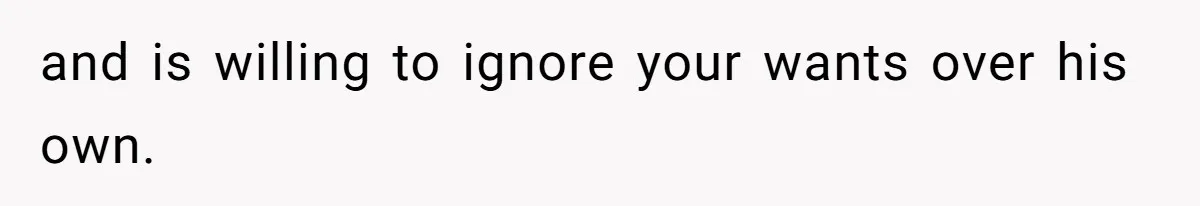 and is willing to ignore your wants over his own.