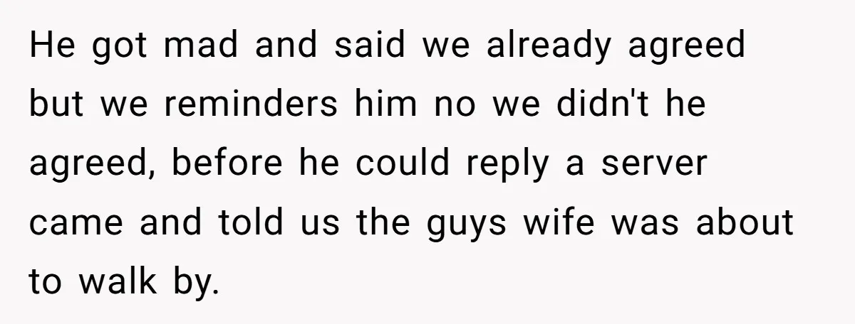 He got mad and said we already agreed but we reminders him no we didn't he agreed, before he could reply a server came and told us the guys wife...