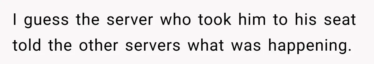 I guess the server who took him to his seat told the other servers what was happening.