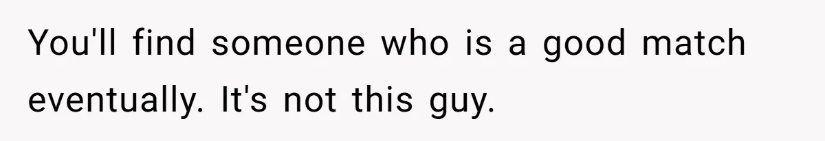 You'll find someone who is a good match eventually. It's not this guy.