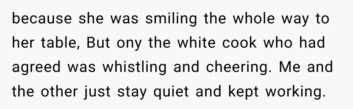 because she was smiling the whole way to her table, But ony the white cook who had agreed was whistling and cheering. Me and the other just stay quiet and...