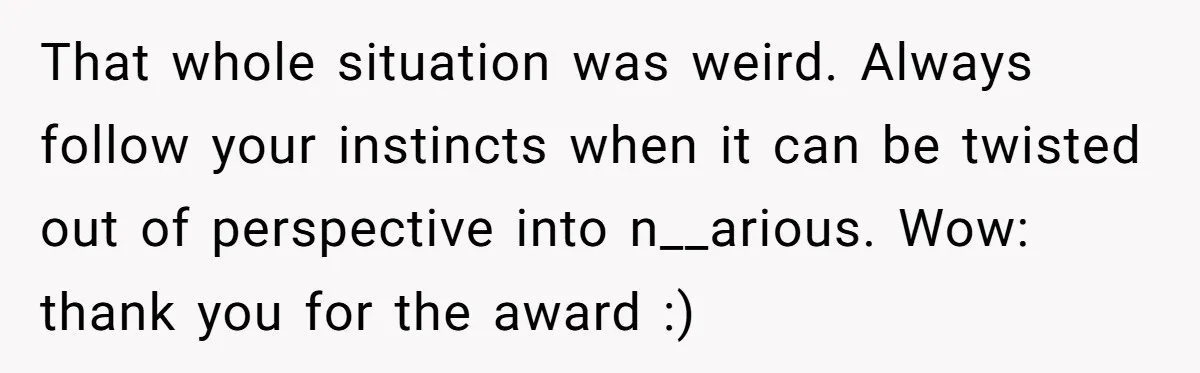 That whole situation was weird. Always follow your instincts when it can be twisted out of perspective into n__arious. Wow: thank you for the award :)