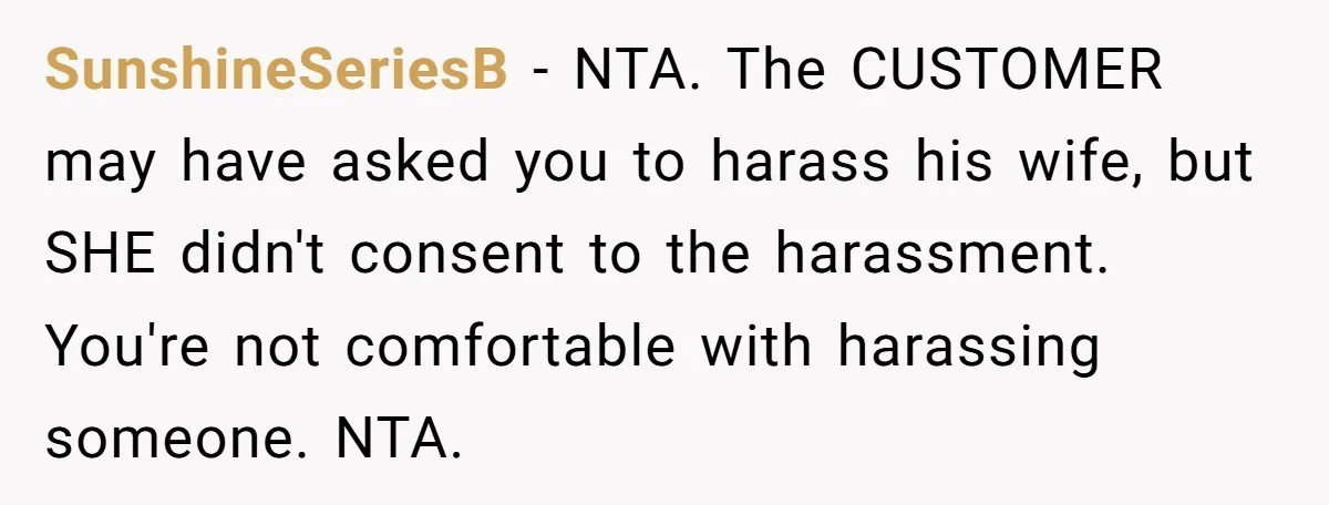 SunshineSeriesB − NTA. The CUSTOMER may have asked you to harass his wife, but SHE didn't consent to the harassment. You're not comfortable with harassing someone. NTA.