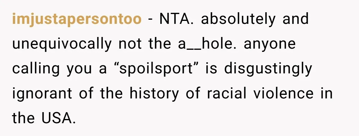 imjustapersontoo − NTA. absolutely and unequivocally not the a__hole. anyone calling you a “spoilsport” is disgustingly ignorant of the history of racial violence in the USA.