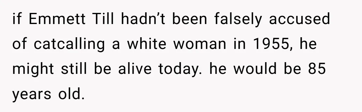 if Emmett Till hadn’t been falsely accused of catcalling a white woman in 1955, he might still be alive today. he would be 85 years old.