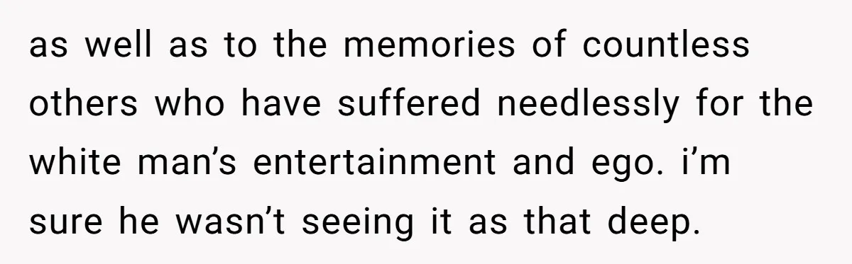 as well as to the memories of countless others who have suffered needlessly for the white man’s entertainment and ego. i’m sure he wasn’t seeing it as that deep.