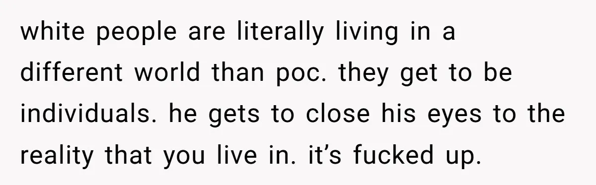 white people are literally living in a different world than poc. they get to be individuals. he gets to close his eyes to the reality that you live in. it’s...