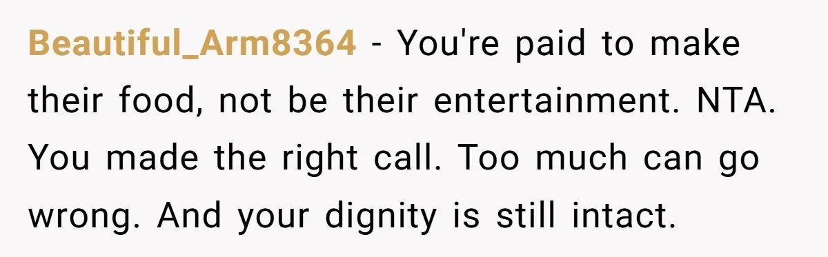 Beautiful_Arm8364 − You're paid to make their food, not be their entertainment. NTA. You made the right call. Too much can go wrong. And your dignity is still intact.