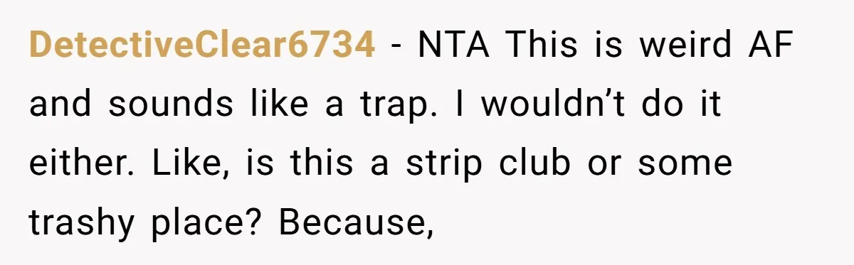 DetectiveClear6734 − NTA This is weird AF and sounds like a trap. I wouldn’t do it either. Like, is this a strip club or some trashy place? Because,