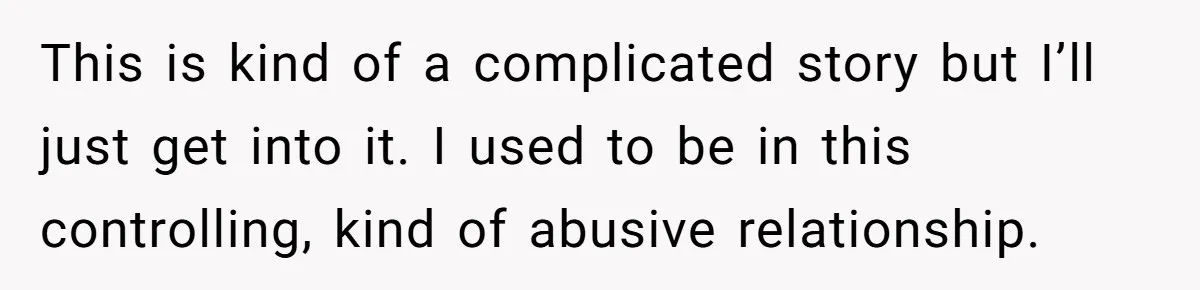 This is kind of a complicated story but I’ll just get into it. I used to be in this controlling, kind of abusive relationship.