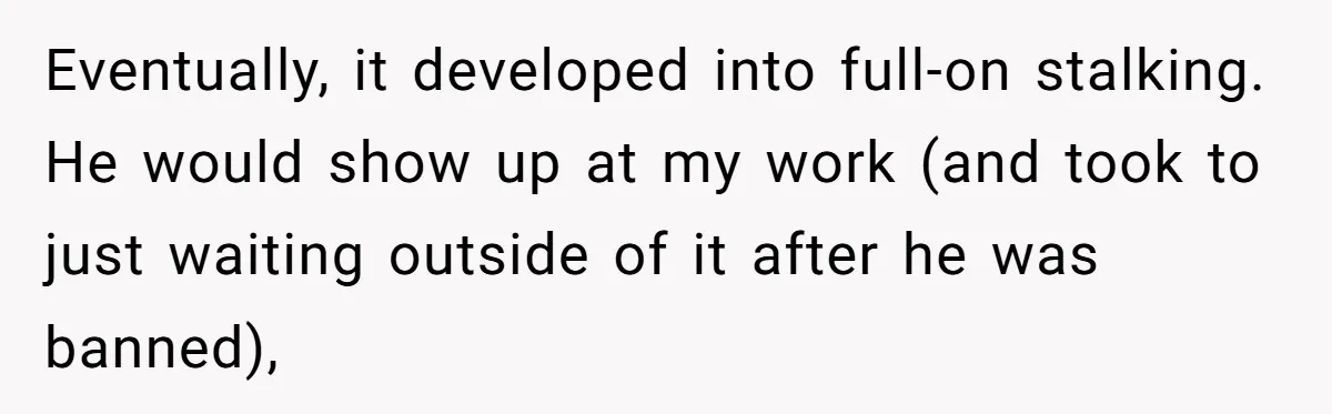 Eventually, it developed into full-on stalking. He would show up at my work (and took to just waiting outside of it after he was banned),