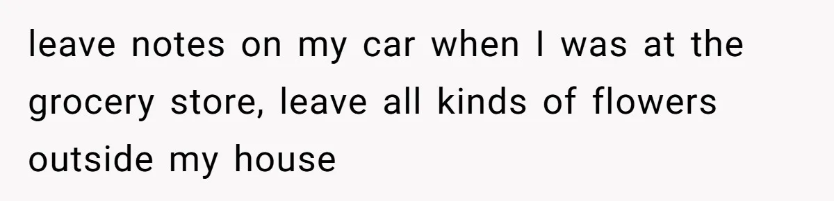 leave notes on my car when I was at the grocery store, leave all kinds of flowers outside my house