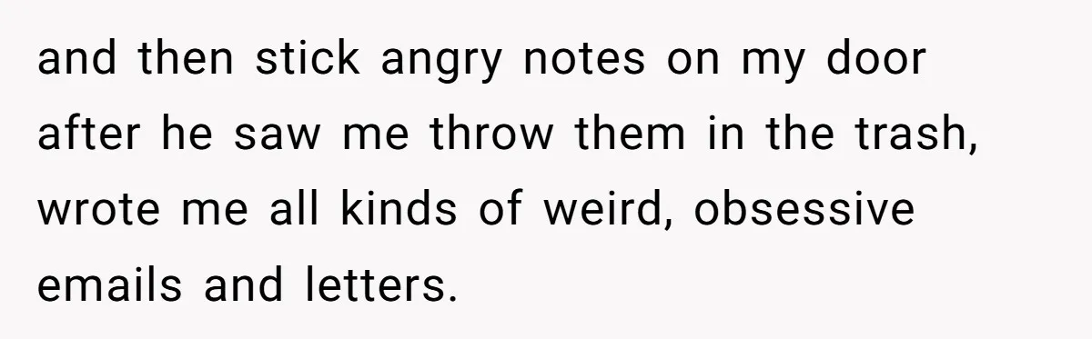 and then stick angry notes on my door after he saw me throw them in the trash, wrote me all kinds of weird, obsessive emails and letters.