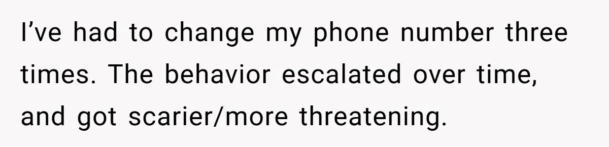 I’ve had to change my phone number three times. The behavior escalated over time, and got scarier/more threatening.